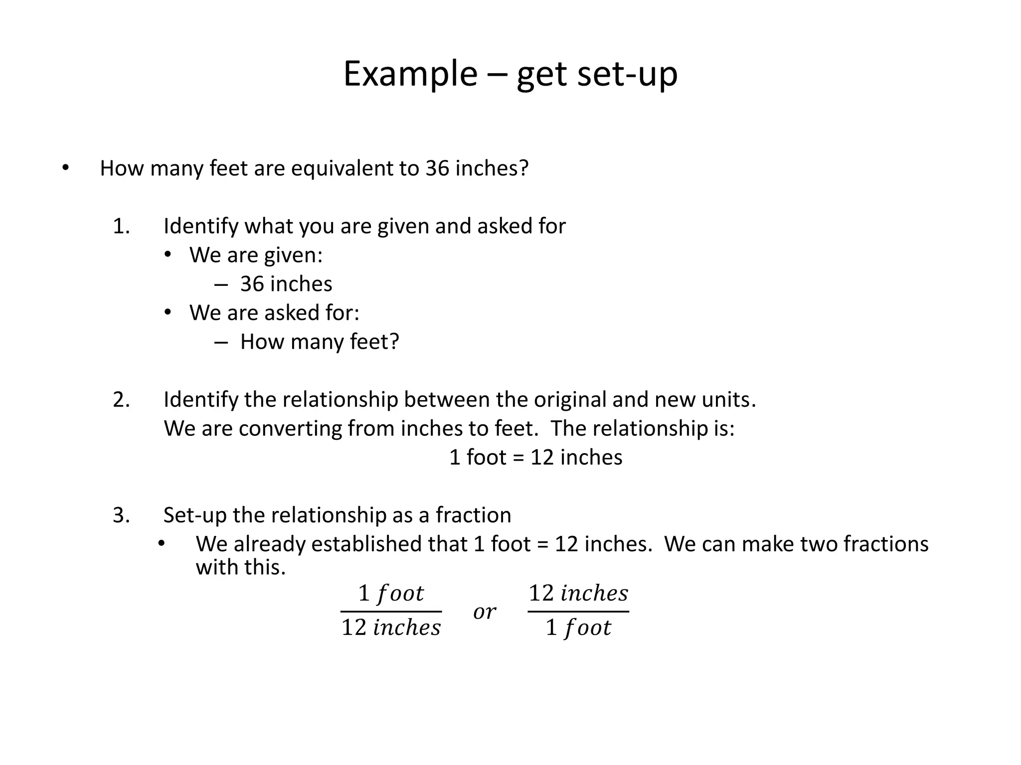 Example – get set-up
• How many feet are equivalent to 36 inches?
1. Identify what you are given and asked for
• We are given:
– 36 inches
• We are asked for:
– How many feet?
2. Identify the relationship between the original and new units.
We are converting from inches to feet. The relationship is:
1 foot = 12 inches
3. Set-up the relationship as a fraction
• We already established that 1 foot = 12 inches. We can make two fractions
with this.
1 𝑓𝑜𝑜𝑡
12 𝑖𝑛𝑐ℎ𝑒𝑠
𝑜𝑟
12 𝑖𝑛𝑐ℎ𝑒𝑠
1 𝑓𝑜𝑜𝑡
 