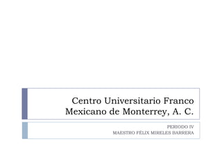 Centro Universitario Franco Mexicano de Monterrey, A. C.  PERIODO IV MAESTRO FÉLIX MIRELES BARRERA 
