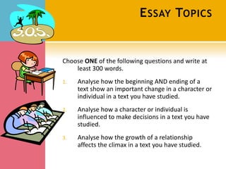 E SSAY TOPICS


Choose ONE of the following questions and write at
    least 300 words.
1.   Analyse how the beginning AND ending of a
     text show an important change in a character or
     individual in a text you have studied.
2.   Analyse how a character or individual is
     influenced to make decisions in a text you have
     studied.
3.   Analyse how the growth of a relationship
     affects the climax in a text you have studied.
 