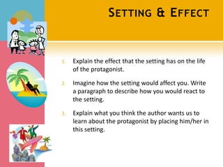 S ETTING & E FFECT


1.   Explain the effect that the setting has on the life
     of the protagonist.

2.   Imagine how the setting would affect you. Write
     a paragraph to describe how you would react to
     the setting.

3.   Explain what you think the author wants us to
     learn about the protagonist by placing him/her in
     this setting.
 