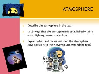 ATMOSPHERE


1.   Describe the atmosphere in the text.

2.   List 3 ways that the atmosphere is established – think
     about lighting, sound and colour.

3.   Explain why the director included the atmosphere.
     How does it help the viewer to understand the text?
 