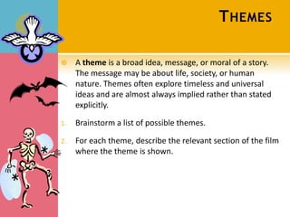 T HEMES

    A theme is a broad idea, message, or moral of a story.
     The message may be about life, society, or human
     nature. Themes often explore timeless and universal
     ideas and are almost always implied rather than stated
     explicitly.

1.   Brainstorm a list of possible themes.

2.   For each theme, describe the relevant section of the film
     where the theme is shown.
 