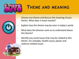 T HEME          AND MEANING

1.   Choose one theme and discuss the meaning of your
     theme. What does it mean exactly?

2.   Explain how this theme may be seen in today’s world.

3.   What does the director want us to understand about
     this theme?

4.   Identify any social issues that may be related to this
     theme. For example, health issues; power and
     violence related issues.
 