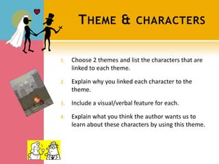 T HEME &              CHARACTERS


1.   Choose 2 themes and list the characters that are
     linked to each theme.

2.   Explain why you linked each character to the
     theme.

3.   Include a visual/verbal feature for each.

4.   Explain what you think the author wants us to
     learn about these characters by using this theme.
 