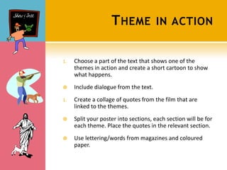 T HEME             IN ACTION


1.   Choose a part of the text that shows one of the
     themes in action and create a short cartoon to show
     what happens.
    Include dialogue from the text.
1.   Create a collage of quotes from the film that are
     linked to the themes.
    Split your poster into sections, each section will be for
     each theme. Place the quotes in the relevant section.
    Use lettering/words from magazines and coloured
     paper.
 