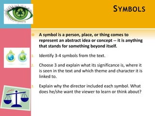 S YMBOLS

    A symbol is a person, place, or thing comes to
     represent an abstract idea or concept -- it is anything
     that stands for something beyond itself.

1.   Identify 3-4 symbols from the text.

2.   Choose 3 and explain what its significance is, where it
     is seen in the text and which theme and character it is
     linked to.

3.   Explain why the director included each symbol. What
     does he/she want the viewer to learn or think about?
 