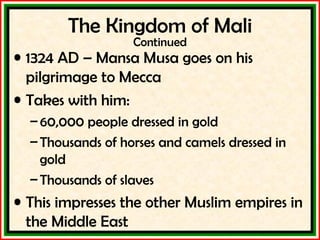 The Kingdom of Mali Continued 1324 AD – Mansa Musa goes on his pilgrimage to Mecca Takes with him: 60,000 people dressed in gold Thousands of horses and camels dressed in gold Thousands of slaves This impresses the other Muslim empires in the Middle East 