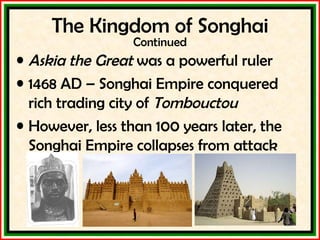 The Kingdom of Songhai Continued Askia the Great  was a powerful ruler 1468 AD – Songhai Empire conquered rich trading city of  Tombouctou However, less than 100 years later, the Songhai Empire collapses from attack 