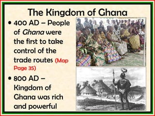 The Kingdom of Ghana 400 AD – People of  Ghana  were the first to take control of the trade routes  (Map Page 35) 800 AD – Kingdom of Ghana was rich and powerful 