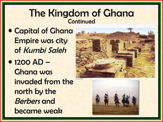 Capital of Ghana Empire was city of  Kumbi Saleh 1200 AD – Ghana was invaded from the north by the  Berbers  and became weak The Kingdom of Ghana Continued 