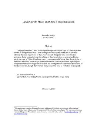 Lewis Growth Model and China’s Industrialization




                                         Kazuhiko Yokota
                                          Nazrul Islam∗



                                              Abstract

   This paper examines China’s development experience in the light of Lewis’s growth
model. It first peruses Lewis’s own writings and those of Fei and Ranis in order to
identify the main predictions of the Lewis’s model. The paper next considers the
problems that arise in checking the validity of these predictions in general and in the
particular case of China. Finally the paper examines actual Chinese data. In particular it
examines whether Chinese wage data conform to the Lewis’s prediction regarding the
long-term shape of the wage curve. Overall the findings tend to support the predictions of
the Lewis model, though there remain many issues that need to be further investigated.



    JEL Classification: O, P
    Keywords: Lewis model; China; Development; Duality; Wage curve




                                          October 11, 2005




∗
 The authors are Associate Research Professor and Research Professor, respectively, at International
Centre for the Study of East Asian Development (ICSEAD), Kitakyushu, Japan. This is a very preliminary
version of the paper. Please do not quote. Send your comments to the authors at nislam@icsead.or.jp and
yokota@icsead.or.jp
 