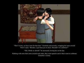 “ Don’t worry, we have time for that later.” Giulietta said sweetly, wrapping her arms around Piero’s neck. “Besides, I just beat you in chess. Shouldn’t we celebrate?” “ Oh, I think we should.” he answered, kissing her on the lips. Walking with arms their arms around each other, they went upstairs and to their room to celebrate Giulietta’s victory. 