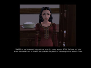 Maddalena had blossomed into quite the attractive young woman. While she knew any man would love to have her as his wife, she preferred the pursuit of knowledge to the pursuit of men. 