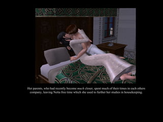 Her parents, who had recently become  much  closer, spent much of their times in each others company, leaving Netta free time which she used to further her studies in housekeeping. 