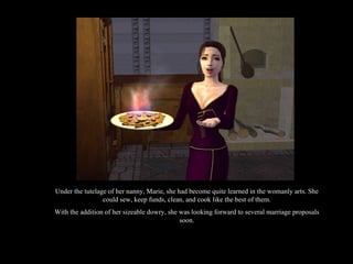 Under the tutelage of her nanny, Marie, she had become quite learned in the womanly arts. She could sew, keep funds, clean, and cook like the best of them. With the addition of her sizeable dowry, she was looking forward to several marriage proposals soon. 