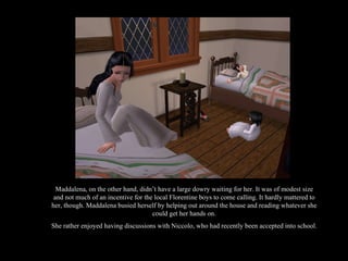 Maddalena, on the other hand, didn’t have a large dowry waiting for her. It was of modest size and not much of an incentive for the local Florentine boys to come calling. It hardly mattered to her, though. Maddalena busied herself by helping out around the house and reading whatever she could get her hands on. She rather enjoyed having discussions with Niccolo, who had recently been accepted into school. 