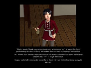 “ Mother, mother! Look what my professors have written about me!” he waved the slip of parchment up and down excitedly and hopped about excitedly, trying to get her attention. “ In a minute, dear.” she answered distractedly as she bustled across the floor with Christoforo in one arm and a bowl of dough in the other. Niccolo waited a few seconds for his mother to finish, but when Christoforo started crying, he gave up. 