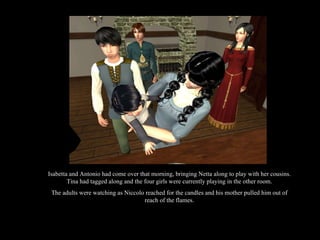 Isabetta and Antonio had come over that morning, bringing Netta along to play with her cousins. Tina had tagged along and the four girls were currently playing in the other room. The adults were watching as Niccolo reached for the candles and his mother pulled him out of reach of the flames. 