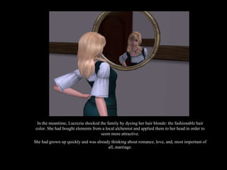 In the meantime, Lucrezia shocked the family by dyeing her hair blonde: the fashionable hair color. She had bought elements from a local alchemist and applied them to her head in order to seem more attractive. She had grown up quickly and was already thinking about romance, love, and, most important of all, marriage. 