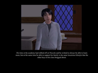 His time at the academy had rubbed off on Niccolo and he wished to always be able to learn more, but at the same time be able to support his family is the same luxurious lifestyle that the other boys in his class bragged about. 
