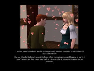Lucrezia, on the other hand, was far too busy with her romantic escapades to concentrate too much on her future. She and Chandler had snuck around the house often, kissing in corners and hugging in secret. It wasn’t appropriate for a young maid such as Lucrezia to be so intimate with a man not her betrothed. 