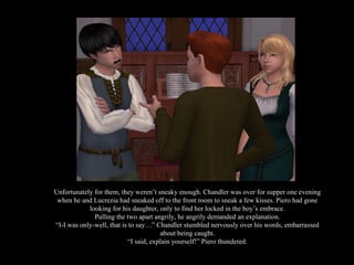 Unfortunately for them, they weren’t sneaky enough. Chandler was over for supper one evening when he and Lucrezia had sneaked off to the front room to sneak a few kisses. Piero had gone looking for his daughter, only to find her locked in the boy’s embrace. Pulling the two apart angrily, he angrily demanded an explanation. “ I-I was only-well, that is to say…” Chandler stumbled nervously over his words, embarrassed about being caught. “ I said, explain yourself!” Piero thundered. 