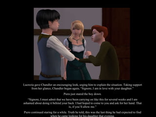 Lucrezia gave Chandler an encouraging look, urging him to explain the situation. Taking support from her glance, Chandler began again, “Signore, I am in love with your daughter.” Piero just stared the boy down. “ Signore, I must admit that we have been carrying on like this for several weeks and I am ashamed about doing it behind your back. I had hoped to come to you and ask for her hand. That is, if you’ll allow me.” Piero continued staring for a while. Truth be told, this was the last thing he had expected to find when he came looking for his daughter that evening. 