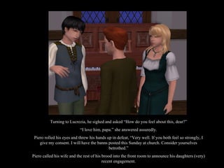 Turning to Lucrezia, he sighed and asked “How do you feel about this, dear?” “ I love him, papa.” she answered assuredly. Piero rolled his eyes and threw his hands up in defeat, “Very well. If you both feel so strongly, I give my consent. I will have the banns posted this Sunday at church. Consider yourselves betrothed.” Piero called his wife and the rest of his brood into the front room to announce his daughters (very) recent engagement. 