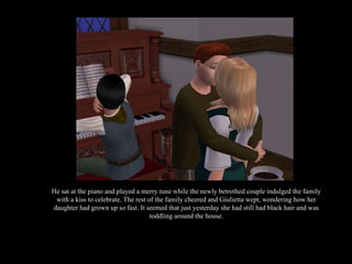 He sat at the piano and played a merry tune while the newly betrothed couple indulged the family with a kiss to celebrate. The rest of the family cheered and Giulietta wept, wondering how her daughter had grown up so fast. It seemed that just yesterday she had still had black hair and was toddling around the house. 