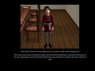 Soon after, Niccolo was munching away on a piece of cake in the dining room. His sisters and cousin invited him to play, but he declined, preferring to sulk about the house on his own, lamenting over the fact that he didn’t have any brothers to wrestle with; only a bunch of  girls. 