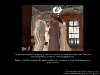 The banns were posted that Sunday as Piero had promised and, upon hearing the news, Lucrezia’s relatives celebrated and passed on their congratulations. Isabetta, who had announced she was with child again, sent her niece a few things to store away in her  cassone*. *A chest made for a bride to store things she would need for married life. The equivalent of a hope chest. 