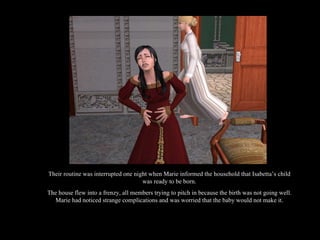 Their routine was interrupted one night when Marie informed the household that Isabetta’s child was ready to be born. The house flew into a frenzy, all members trying to pitch in because the birth was not going well. Marie had noticed strange complications and was worried that the baby would not make it. 