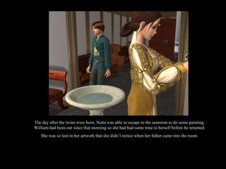 The day after the twins were born, Netta was able to escape to the sunroom to do some painting. William had been out since that morning so she had had some time to herself before he returned. She was so lost in her artwork that she didn’t notice when her father came into the room. 