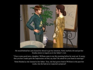 He stood behind her and cleared his throat to get her attention. Netta startled a bit and put her brushes down to inquire as to her father’s visit. “ I have some good news, daughter. William came to me this morning before he went out. It seems that you have made quite the impressions on him, my dear! He asked for your hand in marriage!” Netta blushed as she listened to her father. True, she had grown fond of William in the past few weeks, but she had never expected a proposal! 