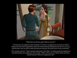 “ What did you tell him, papa? Did you say yes?” “ To be honest, he caught me quite off guard. I’ve been so wrapped up in my business and the birth of the twins that I neglected to notice the relationship developing between the two of you. I told him that I was not able to make that decision and gave him permission to ask you himself.” “ He’s going to ask  me ?” Netta stared incredulously at her father. A million questions popped into her head and they all tumbled out of her mouth, “When will he ask me? What will he say? How should I answer? What am I supposed to do?” 