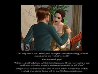 “ Don’t worry about all that!” Antonio patted his daughter’s shoulder comfortingly, “When he does ask, answer how you think you should.” “ What do you think, papa?” “ William is a great friend of mine and I hold him in high esteem. If I were you, I would give great consideration to the union. It would be an advantageous match for the both of you.” Netta just nodded and promised to think about her answer. Antonio excused himself and Netta went back to her painting, this time with her head full of new, strange thoughts. 