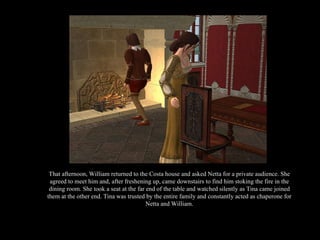 That afternoon, William returned to the Costa house and asked Netta for a private audience. She agreed to meet him and, after freshening up, came downstairs to find him stoking the fire in the dining room. She took a seat at the far end of the table and watched silently as Tina came joined them at the other end. Tina was trusted by the entire family and constantly acted as chaperone for Netta and William. 