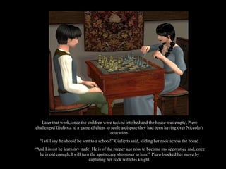 Later that week, once the children were tucked into bed and the house was empty, Piero challenged Giulietta to a game of chess to settle a dispute they had been having over Niccolo’s education. “ I still say he should be sent to a school!” Giulietta said, sliding her rook across the board. “ And I  insist  he learn my trade! He is of the proper age now to become my apprentice and, once he is old enough, I will turn the apothecary shop over to him!” Piero blocked her move by capturing her rook with his knight. 
