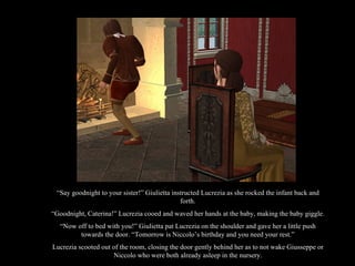 “ Say goodnight to your sister!” Giulietta instructed Lucrezia as she rocked the infant back and forth. “ Goodnight, Caterina!” Lucrezia cooed and waved her hands at the baby, making the baby giggle. “ Now off to bed with you!” Giulietta pat Lucrezia on the shoulder and gave her a little push towards the door. “Tomorrow is Niccolo’s birthday and you need your rest.” Lucrezia scooted out of the room, closing the door gently behind her as to not wake Giusseppe or Niccolo who were both already asleep in the nursery. 