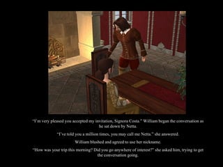 “ I’m very pleased you accepted my invitation, Signora Costa.” William began the conversation as he sat down by Netta. “ I’ve told you a million times, you may call me Netta.” she answered. William blushed and agreed to use her nickname. “ How was your trip this morning? Did you go anywhere of interest?” she asked him, trying to get the conversation going. 