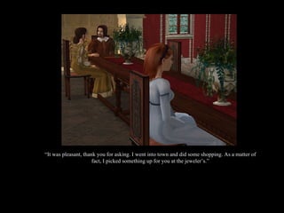 “ It was pleasant, thank you for asking. I went into town and did some shopping. As a matter of fact, I picked something up for you at the jeweler’s.” 