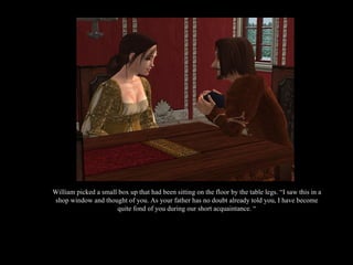 William picked a small box up that had been sitting on the floor by the table legs. “I saw this in a shop window and thought of you. As your father has no doubt already told you, I have become quite fond of you during our short acquaintance. “ 
