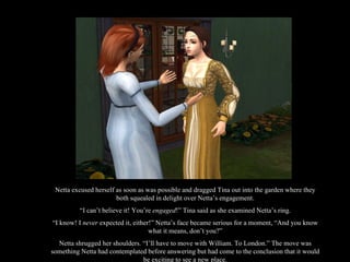 Netta excused herself as soon as was possible and dragged Tina out into the garden where they both squealed in delight over Netta’s engagement. “ I can’t believe it! You’re  engaged !” Tina said as she examined Netta’s ring. “ I know! I  never  expected it, either!” Netta’s face became serious for a moment, “And you know what it means, don’t you?” Netta shrugged her shoulders. “I’ll have to move with William. To London.” The move was something Netta had contemplated before answering but had come to the conclusion that it would be exciting to see a new place. 