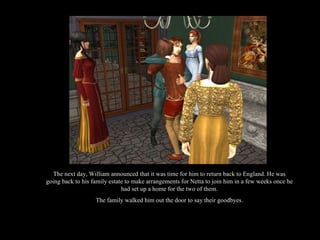 The next day, William announced that it was time for him to return back to England. He was going back to his family estate to make arrangements for Netta to join him in a few weeks once he had set up a home for the two of them. The family walked him out the door to say their goodbyes. 