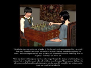 “ Niccolo has shown great interest in books! In fact, he much prefers them to anything else, really! How many times have we caught him hiding in a corner, reading, instead of completing his chores?” Giulietta emphasized her point by taking her husband’s queen with her bishop. Now he only had a rook and a few pawns left. “ That may be so, but taking over my trade is the proper thing to do. He may have the makings of a scholar, but, as the oldest son, it is his job to follow in my footsteps.” Piero scanned the board for a few moments before making a last attempt to win the game. He moved his last rook across the board and took Giulietta’s knight. 