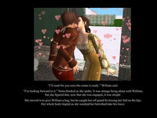 “ I’ll send for you once the estate is ready.” William said. “ I’m looking forward to it.” Netta blushed as she spoke. It was strange being alone with William, but she figured that, now that she was engaged, it was alright. She moved in to give William a hug, but he caught her off guard by kissing her full on the lips. Her whole body tingled as she watched her betrothed take his leave. 