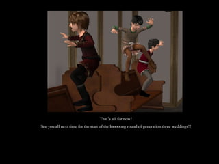 That’s all for now! See you all next time for the start of the looooong round of generation three weddings!! 