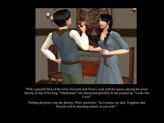 With a graceful flick of the wrist, Giulietta took Piero’s rook with her queen, placing her piece directly in line of his king. “Checkmate!” she announced gleefully as she jumped up, “Looks like I win!” Pushing the pieces into the drawers, Piero stood also, “So it seems, my dear. It appears that Niccolo will be attending school, as you wish.”  