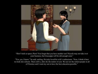 “ Don’t look so upset, Piero! You forget that you have another son! Niccolo may not take over your business, but Giusseppe will be old enough soon.” “ Yes, yes, I know.” he said, smiling. He truly loved his wife’s enthusiasm. “Now, I think it best we look into schools. There still is, after all, the matter of cost. We are not the richest people in all of Florence and I want my son to have the best education possible.” 
