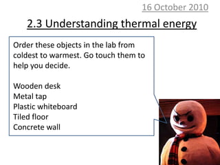 10 October 2010 2.3 Understanding thermal energy Order these objects in the lab from coldest to warmest. Go touch them to help you decide. Wooden desk Metal tap Plastic whiteboard Tiled floor Concrete wall 